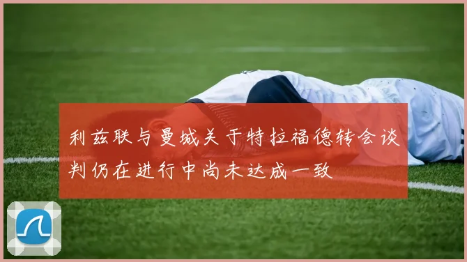 利兹联与曼城关于特拉福德转会谈判仍在进行中尚未达成一致